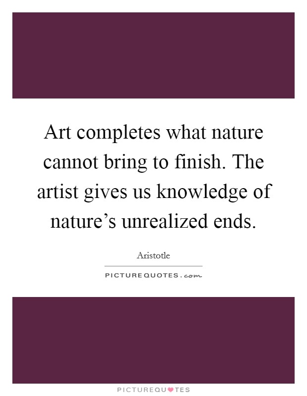 Art completes what nature cannot bring to finish. The artist gives us knowledge of nature's unrealized ends. Picture Quote #1