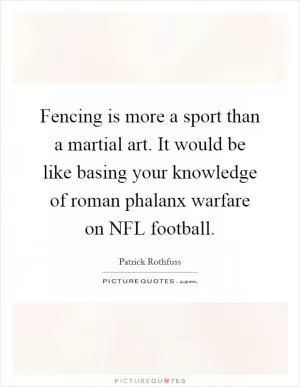 Fencing is more a sport than a martial art. It would be like basing your knowledge of roman phalanx warfare on NFL football Picture Quote #1