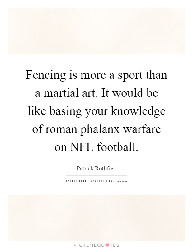 Fencing is more a sport than a martial art. It would be like basing your knowledge of roman phalanx warfare on NFL football. Picture Quote #1