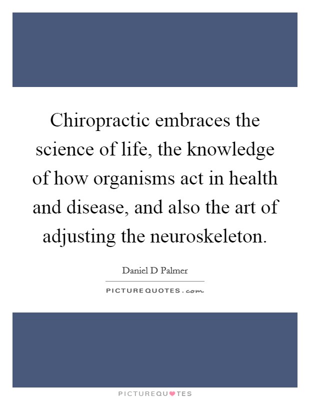 Chiropractic embraces the science of life, the knowledge of how organisms act in health and disease, and also the art of adjusting the neuroskeleton. Picture Quote #1