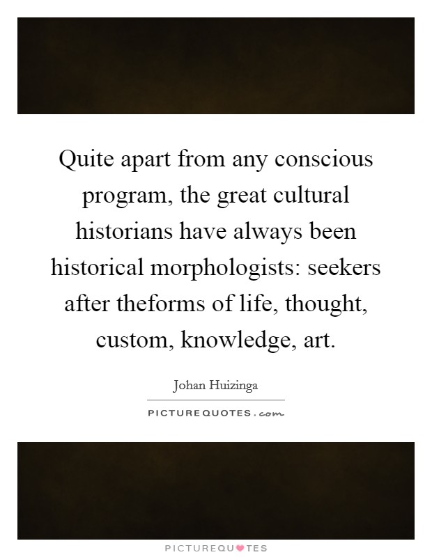 Quite apart from any conscious program, the great cultural historians have always been historical morphologists: seekers after theforms of life, thought, custom, knowledge, art. Picture Quote #1