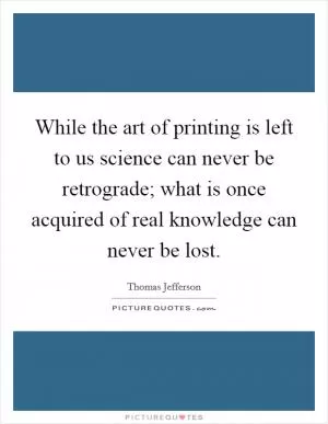 While the art of printing is left to us science can never be retrograde; what is once acquired of real knowledge can never be lost Picture Quote #1