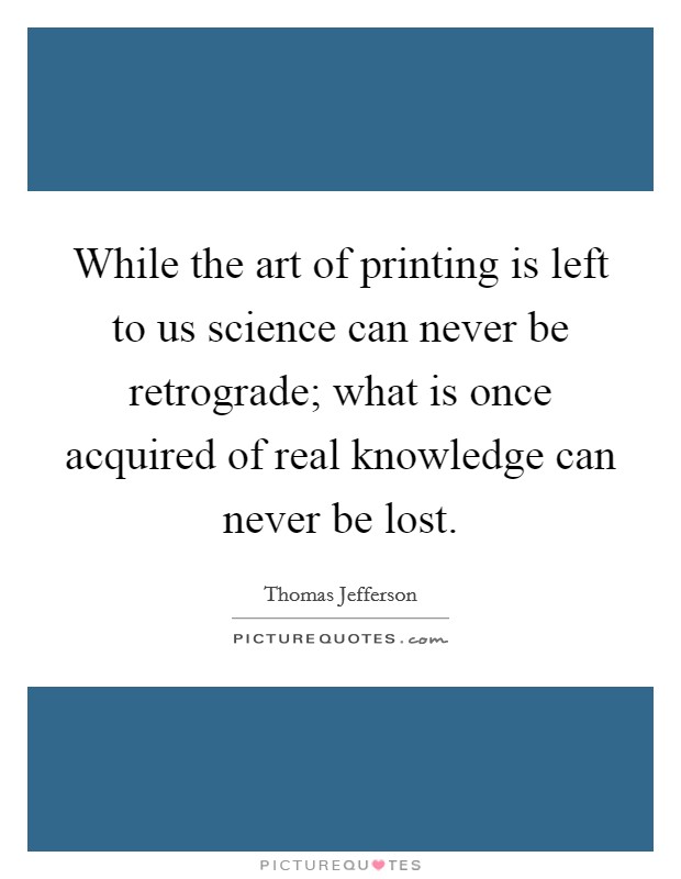 While the art of printing is left to us science can never be retrograde; what is once acquired of real knowledge can never be lost. Picture Quote #1