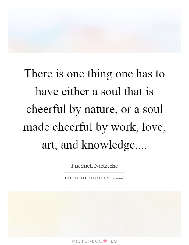There is one thing one has to have either a soul that is cheerful by nature, or a soul made cheerful by work, love, art, and knowledge.... Picture Quote #1