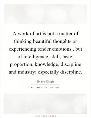 A work of art is not a matter of thinking beautiful thoughts or experiencing tender emotions , but of intelligence, skill, taste, proportion, knowledge, discipline and industry; especially discipline Picture Quote #1
