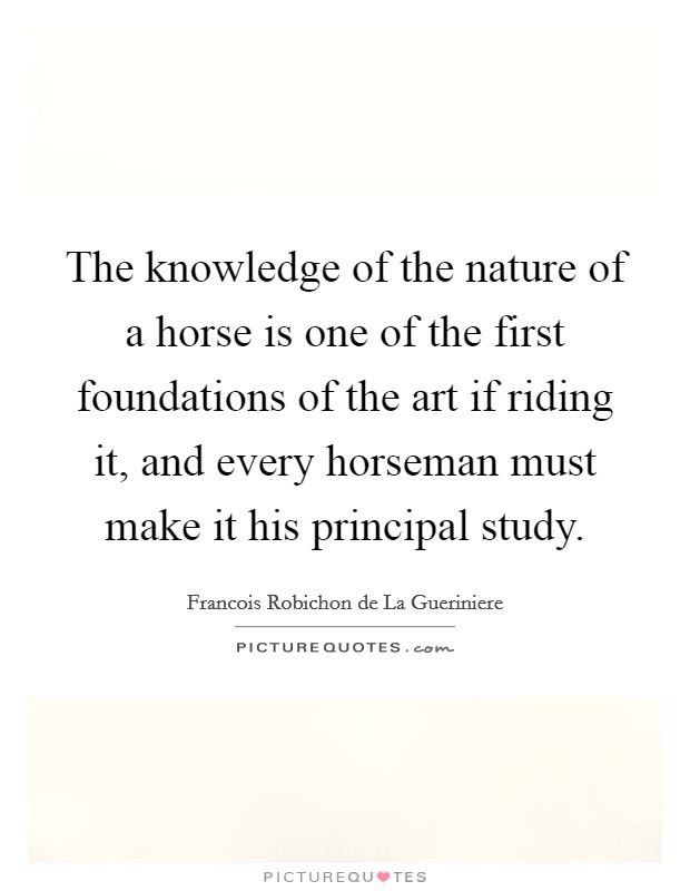 The knowledge of the nature of a horse is one of the first foundations of the art if riding it, and every horseman must make it his principal study. Picture Quote #1