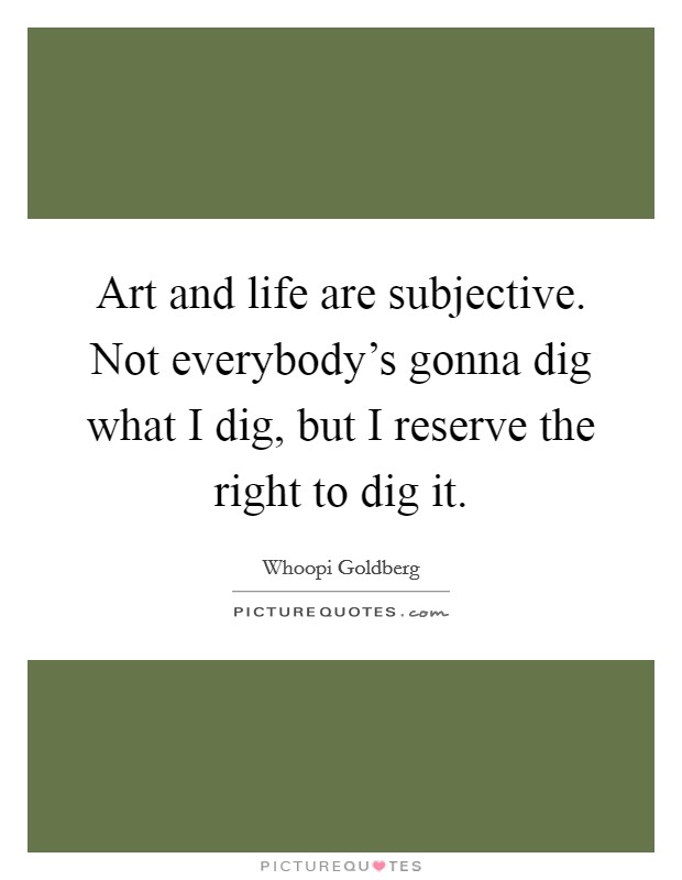 Art and life are subjective. Not everybody's gonna dig what I dig, but I reserve the right to dig it. Picture Quote #1