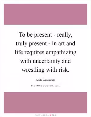 To be present - really, truly present - in art and life requires empathizing with uncertainty and wrestling with risk Picture Quote #1