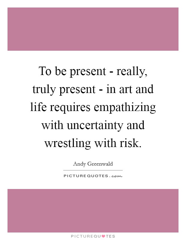 To be present - really, truly present - in art and life requires empathizing with uncertainty and wrestling with risk. Picture Quote #1