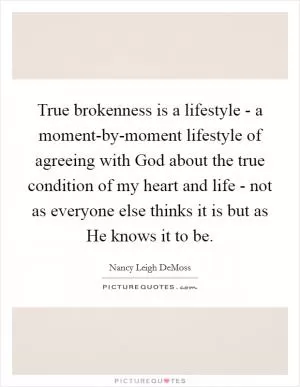 True brokenness is a lifestyle - a moment-by-moment lifestyle of agreeing with God about the true condition of my heart and life - not as everyone else thinks it is but as He knows it to be Picture Quote #1