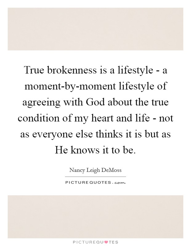 True brokenness is a lifestyle - a moment-by-moment lifestyle of agreeing with God about the true condition of my heart and life - not as everyone else thinks it is but as He knows it to be. Picture Quote #1