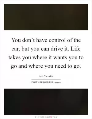 You don’t have control of the car, but you can drive it. Life takes you where it wants you to go and where you need to go Picture Quote #1