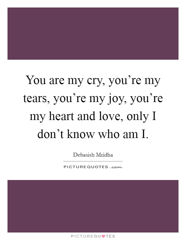 You are my cry, you're my tears, you're my joy, you're my heart and love, only I don't know who am I. Picture Quote #1