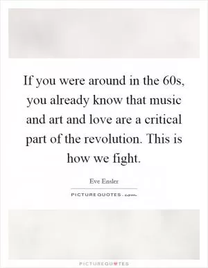 If you were around in the  60s, you already know that music and art and love are a critical part of the revolution. This is how we fight Picture Quote #1