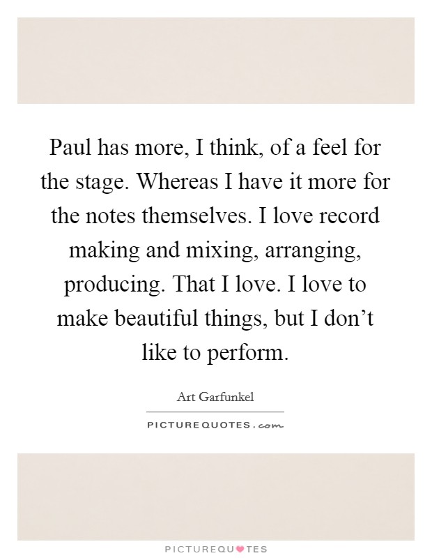 Paul has more, I think, of a feel for the stage. Whereas I have it more for the notes themselves. I love record making and mixing, arranging, producing. That I love. I love to make beautiful things, but I don't like to perform. Picture Quote #1