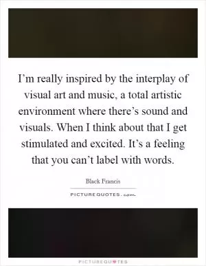 I’m really inspired by the interplay of visual art and music, a total artistic environment where there’s sound and visuals. When I think about that I get stimulated and excited. It’s a feeling that you can’t label with words Picture Quote #1