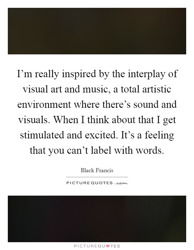 I'm really inspired by the interplay of visual art and music, a total artistic environment where there's sound and visuals. When I think about that I get stimulated and excited. It's a feeling that you can't label with words. Picture Quote #1