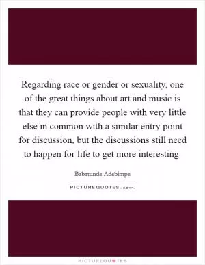 Regarding race or gender or sexuality, one of the great things about art and music is that they can provide people with very little else in common with a similar entry point for discussion, but the discussions still need to happen for life to get more interesting Picture Quote #1