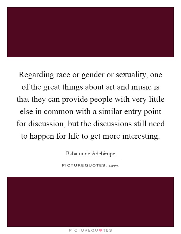 Regarding race or gender or sexuality, one of the great things about art and music is that they can provide people with very little else in common with a similar entry point for discussion, but the discussions still need to happen for life to get more interesting. Picture Quote #1