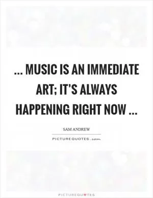 ... music is an immediate art; it’s always happening right now  Picture Quote #1