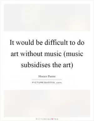 It would be difficult to do art without music (music subsidises the art) Picture Quote #1