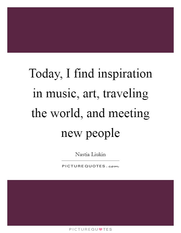 Today, I find inspiration in music, art, traveling the world, and meeting new people Picture Quote #1