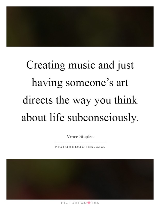 Creating music and just having someone's art directs the way you think about life subconsciously. Picture Quote #1