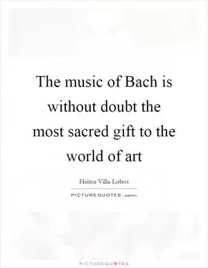 The music of Bach is without doubt the most sacred gift to the world of art Picture Quote #1