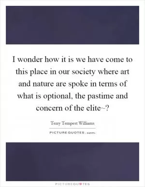 I wonder how it is we have come to this place in our society where art and nature are spoke in terms of what is optional, the pastime and concern of the elite~? Picture Quote #1