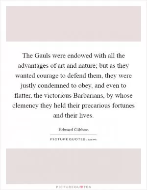 The Gauls were endowed with all the advantages of art and nature; but as they wanted courage to defend them, they were justly condemned to obey, and even to flatter, the victorious Barbarians, by whose clemency they held their precarious fortunes and their lives Picture Quote #1