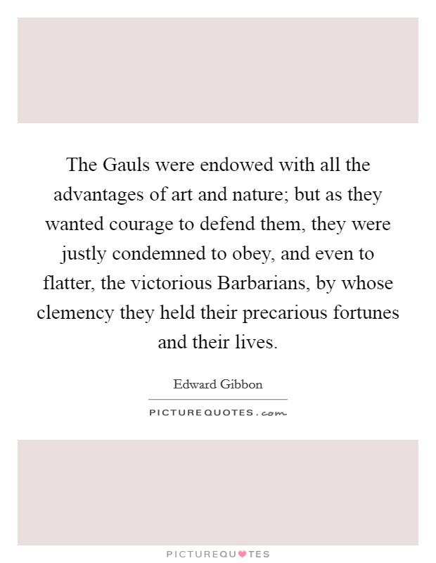 The Gauls were endowed with all the advantages of art and nature; but as they wanted courage to defend them, they were justly condemned to obey, and even to flatter, the victorious Barbarians, by whose clemency they held their precarious fortunes and their lives. Picture Quote #1