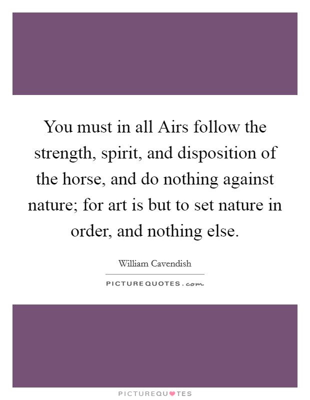 You must in all Airs follow the strength, spirit, and disposition of the horse, and do nothing against nature; for art is but to set nature in order, and nothing else. Picture Quote #1