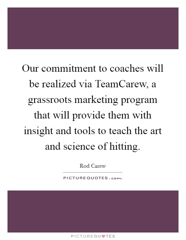 Our commitment to coaches will be realized via TeamCarew, a grassroots marketing program that will provide them with insight and tools to teach the art and science of hitting. Picture Quote #1