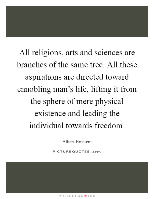 All religions, arts and sciences are branches of the same tree. All these aspirations are directed toward ennobling man's life, lifting it from the sphere of mere physical existence and leading the individual towards freedom. Picture Quote #1