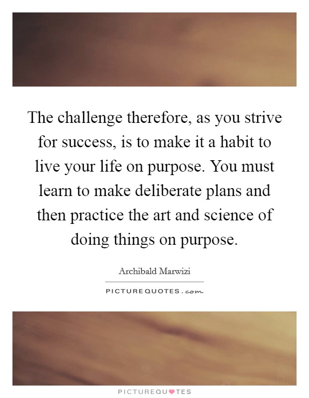 The challenge therefore, as you strive for success, is to make it a habit to live your life on purpose. You must learn to make deliberate plans and then practice the art and science of doing things on purpose. Picture Quote #1