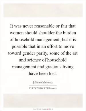 It was never reasonable or fair that women should shoulder the burden of household management, but it is possible that in an effort to move toward gender parity, some of the art and science of household management and gracious living have been lost Picture Quote #1