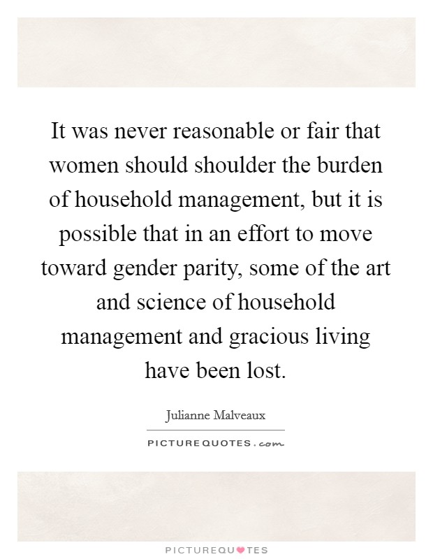 It was never reasonable or fair that women should shoulder the burden of household management, but it is possible that in an effort to move toward gender parity, some of the art and science of household management and gracious living have been lost. Picture Quote #1