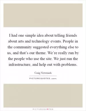 I had one simple idea about telling friends about arts and technology events. People in the community suggested everything else to us, and that’s our theme. We’re really run by the people who use the site. We just run the infrastructure, and help out with problems Picture Quote #1