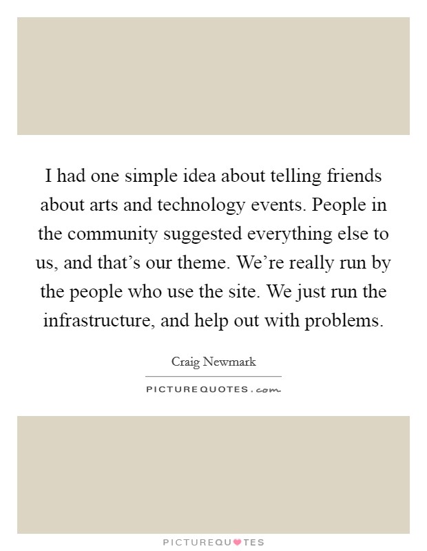I had one simple idea about telling friends about arts and technology events. People in the community suggested everything else to us, and that's our theme. We're really run by the people who use the site. We just run the infrastructure, and help out with problems. Picture Quote #1