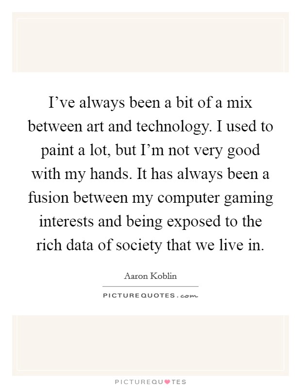 I've always been a bit of a mix between art and technology. I used to paint a lot, but I'm not very good with my hands. It has always been a fusion between my computer gaming interests and being exposed to the rich data of society that we live in. Picture Quote #1