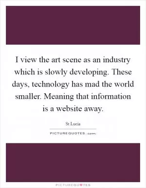 I view the art scene as an industry which is slowly developing. These days, technology has mad the world smaller. Meaning that information is a website away Picture Quote #1