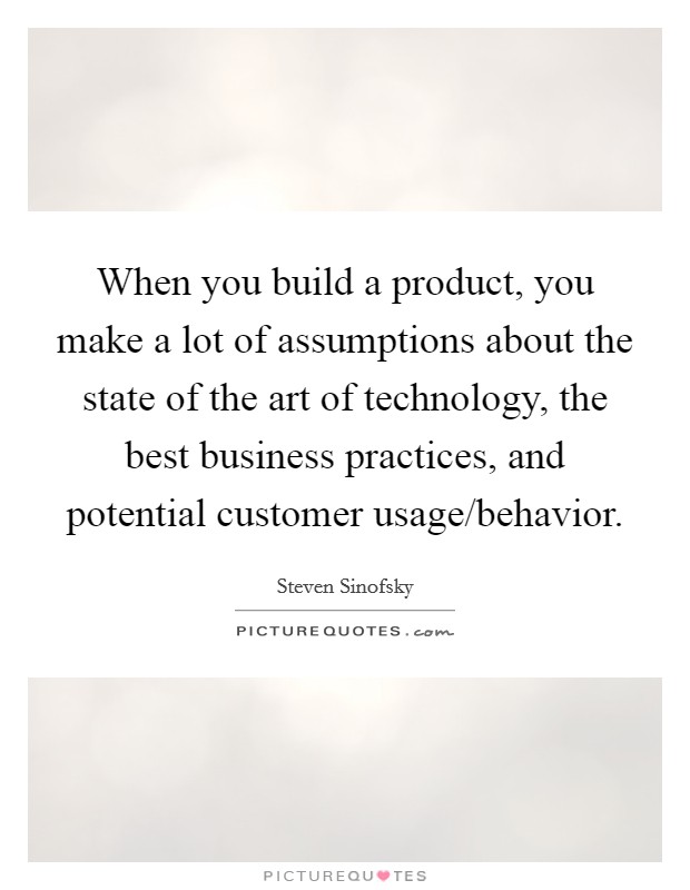 When you build a product, you make a lot of assumptions about the state of the art of technology, the best business practices, and potential customer usage/behavior. Picture Quote #1