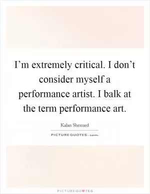 I’m extremely critical. I don’t consider myself a performance artist. I balk at the term performance art Picture Quote #1
