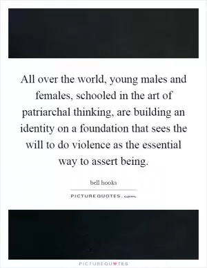 All over the world, young males and females, schooled in the art of patriarchal thinking, are building an identity on a foundation that sees the will to do violence as the essential way to assert being Picture Quote #1
