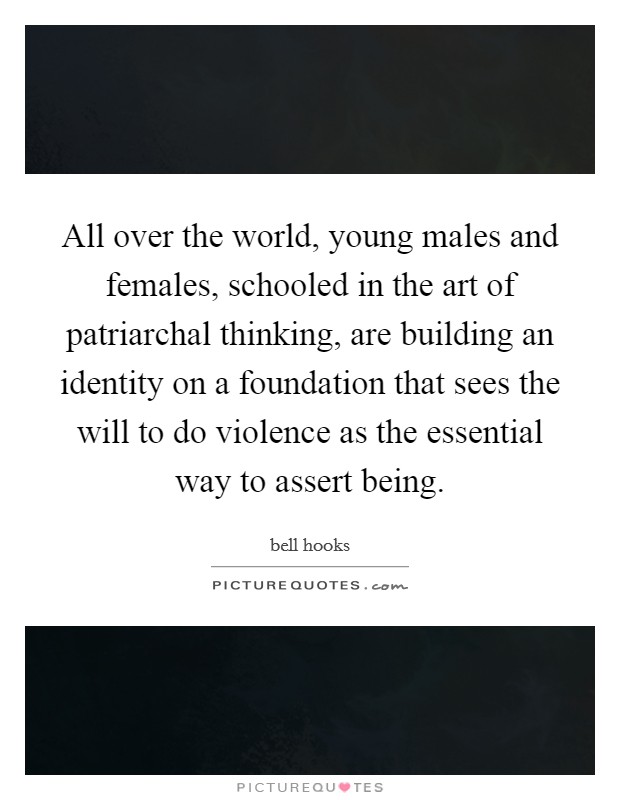 All over the world, young males and females, schooled in the art of patriarchal thinking, are building an identity on a foundation that sees the will to do violence as the essential way to assert being. Picture Quote #1