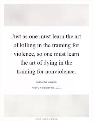 Just as one must learn the art of killing in the training for violence, so one must learn the art of dying in the training for nonviolence Picture Quote #1