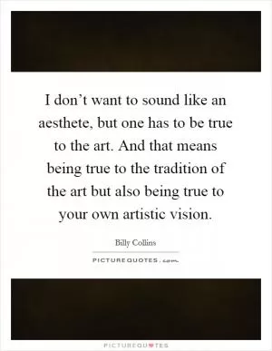 I don’t want to sound like an aesthete, but one has to be true to the art. And that means being true to the tradition of the art but also being true to your own artistic vision Picture Quote #1