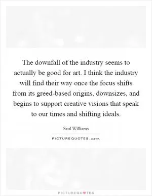 The downfall of the industry seems to actually be good for art. I think the industry will find their way once the focus shifts from its greed-based origins, downsizes, and begins to support creative visions that speak to our times and shifting ideals Picture Quote #1