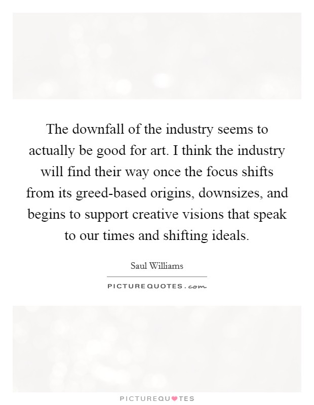 The downfall of the industry seems to actually be good for art. I think the industry will find their way once the focus shifts from its greed-based origins, downsizes, and begins to support creative visions that speak to our times and shifting ideals. Picture Quote #1