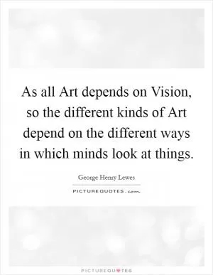 As all Art depends on Vision, so the different kinds of Art depend on the different ways in which minds look at things Picture Quote #1